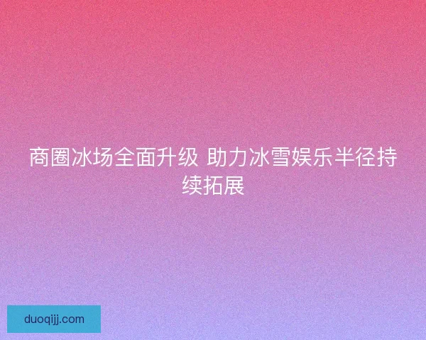 商圈冰场全面升级 助力冰雪娱乐半径持续拓展