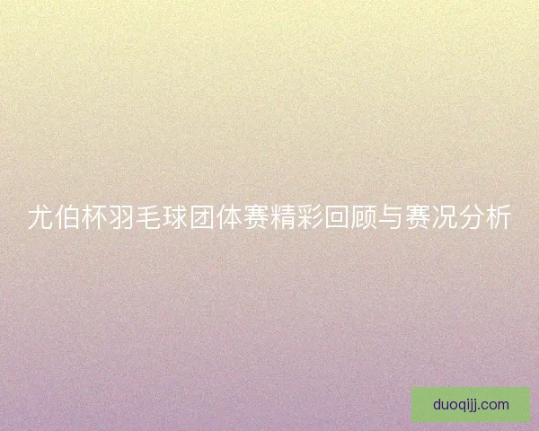 尤伯杯羽毛球团体赛精彩回顾与赛况分析