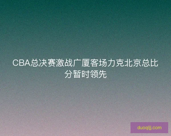 CBA总决赛激战广厦客场力克北京总比分暂时领先